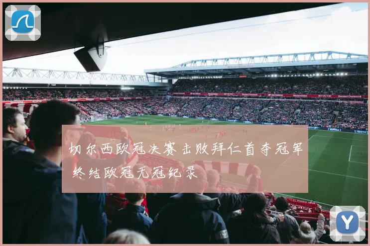 切尔西欧冠决赛击败拜仁首夺冠军 终结欧冠无冠纪录