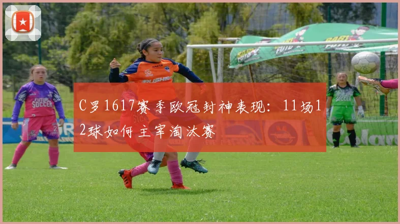 C罗1617赛季欧冠封神表现：11场12球如何主宰淘汰赛