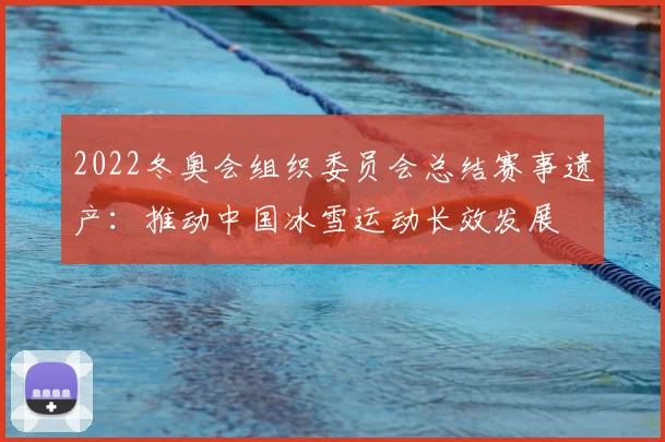 2022冬奥会组织委员会总结赛事遗产：推动中国冰雪运动长效发展
