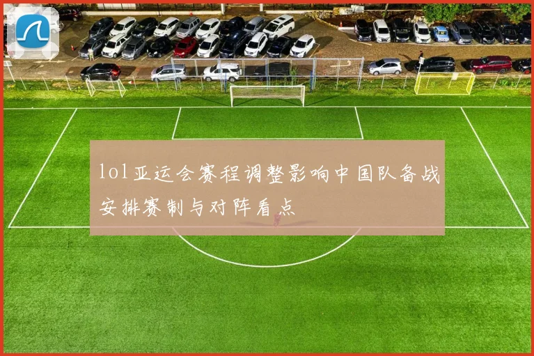 lol亚运会赛程调整影响中国队备战安排赛制与对阵看点