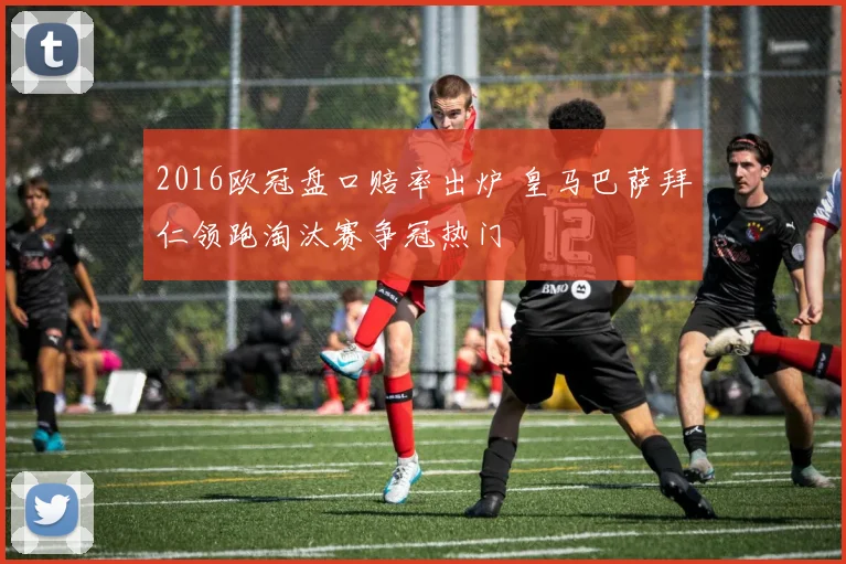 2016欧冠盘口赔率出炉 皇马巴萨拜仁领跑淘汰赛争冠热门