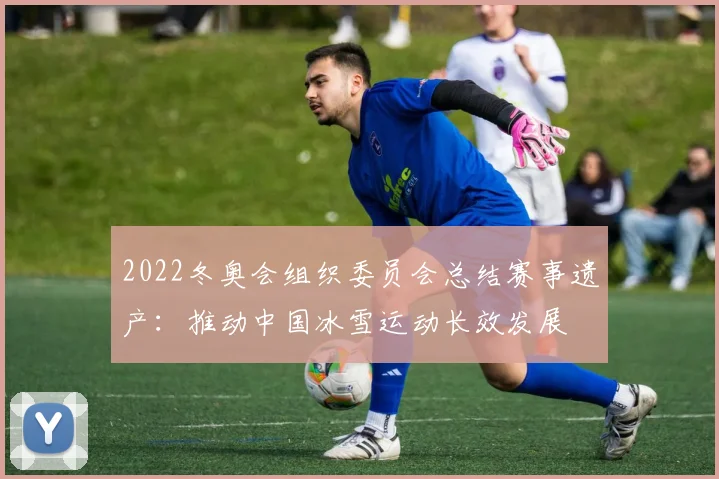2022冬奥会组织委员会总结赛事遗产：推动中国冰雪运动长效发展