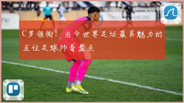 C罗领衔！当今世界足坛最具魅力的五位足球帅哥盘点