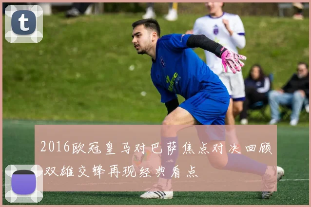 2016欧冠皇马对巴萨焦点对决回顾 双雄交锋再现经典看点