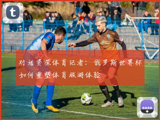 对话资深体育记者：俄罗斯世界杯如何重塑体育旅游体验