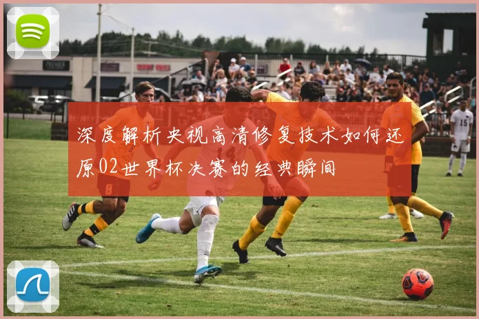 深度解析央视高清修复技术如何还原02世界杯决赛的经典瞬间