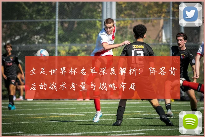 女足世界杯名单深度解析：阵容背后的战术考量与战略布局