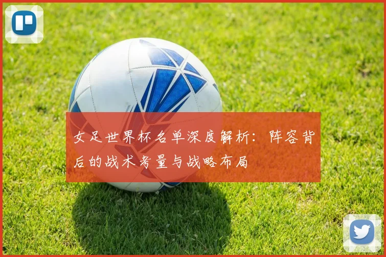 女足世界杯名单深度解析：阵容背后的战术考量与战略布局