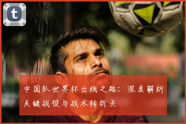 中国队世界杯出线之路:深度解析关键战役与战术转折点