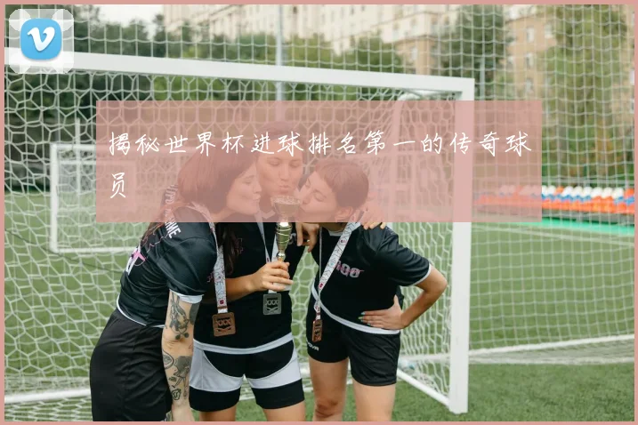 揭秘世界杯进球排名第一的传奇球员