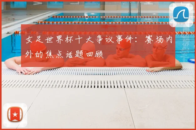 女足世界杯十大争议事件：赛场内外的焦点话题回顾