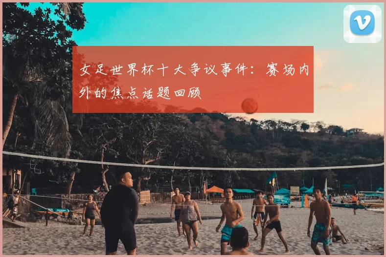 女足世界杯十大争议事件：赛场内外的焦点话题回顾
