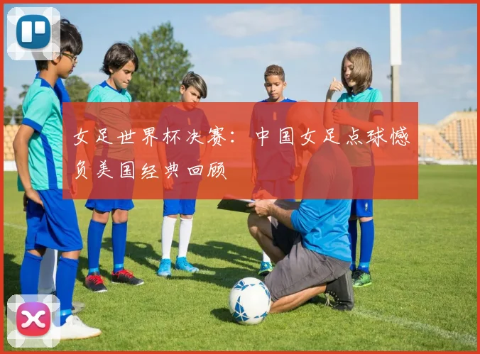女足世界杯决赛：中国女足点球憾负美国经典回顾
