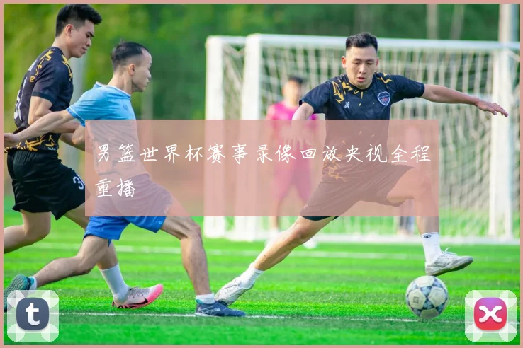 男篮世界杯赛事录像回放央视全程重播
