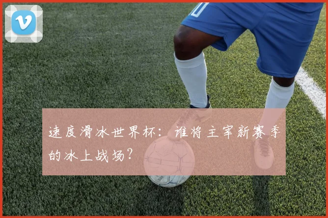速度滑冰世界杯：谁将主宰新赛季的冰上战场？