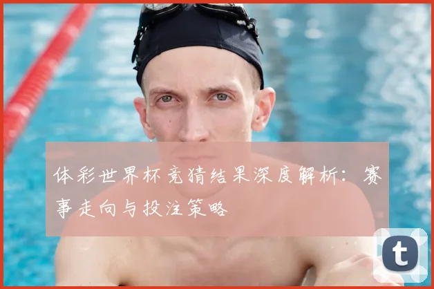 体彩世界杯竞猜结果深度解析:赛事走向与投注策略