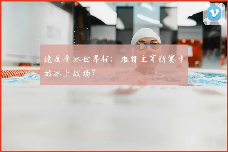 速度滑冰世界杯：谁将主宰新赛季的冰上战场？
